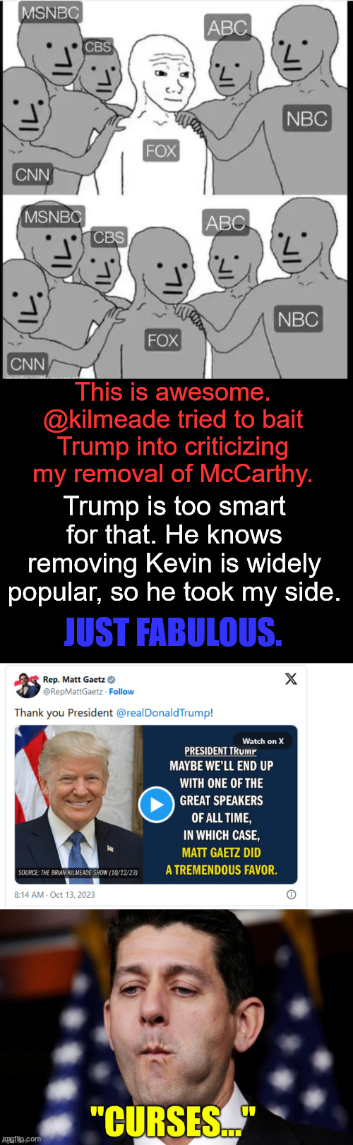 Fox has gone over to the dark side... | This is awesome. @kilmeade tried to bait Trump into criticizing my removal of McCarthy. Trump is too smart for that. He knows removing Kevin is widely popular, so he took my side. JUST FABULOUS. | image tagged in its a trap,fox news,mainstream media,they're the same picture,dark side | made w/ Imgflip meme maker