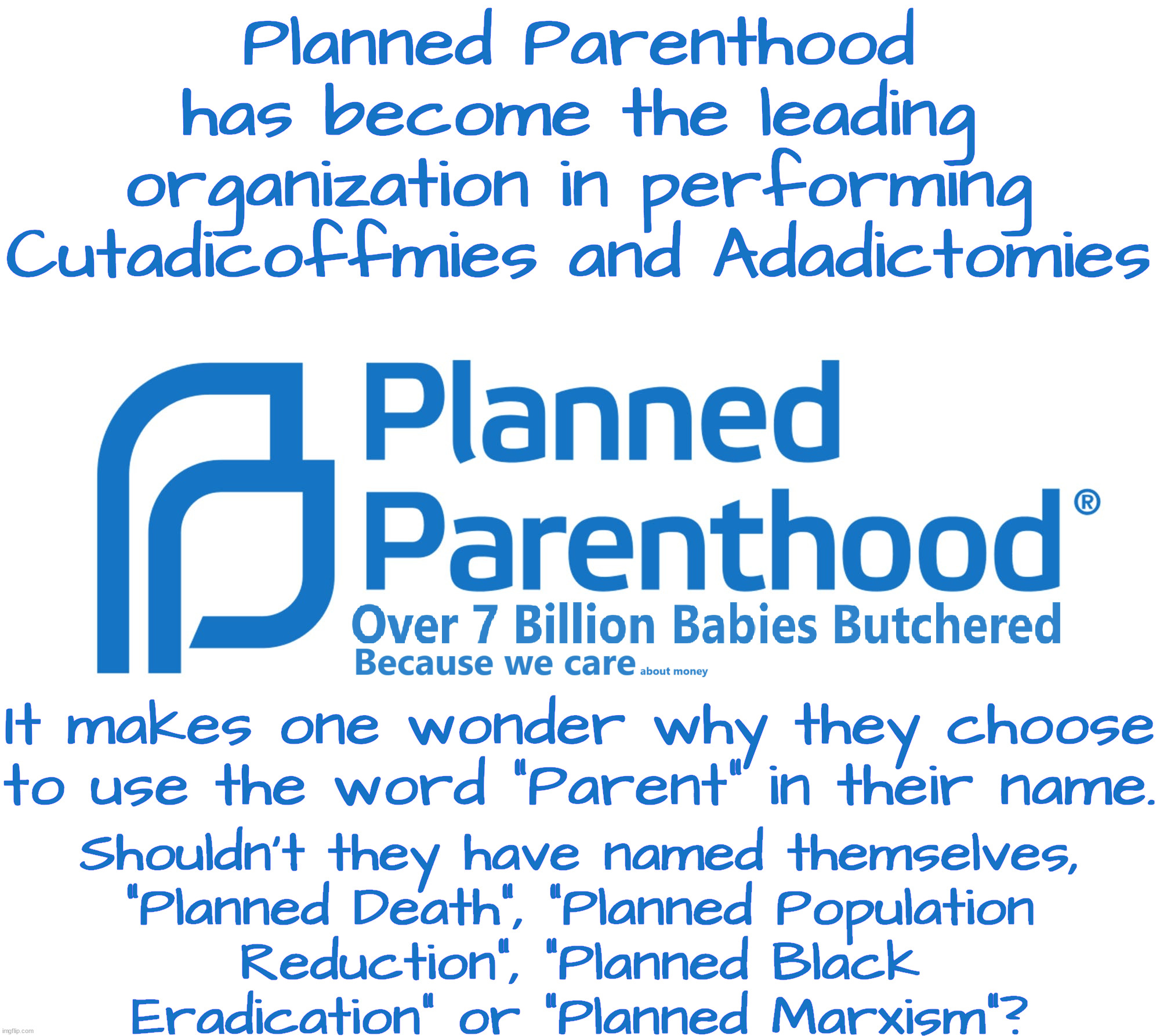 Planned Parenthood:  Making a human free future for all. | Planned Parenthood has become the leading organization in performing Cutadicoffmies and Adadictomies; It makes one wonder why they choose to use the word "Parent" in their name. Shouldn't they have named themselves,
"Planned Death", "Planned Population
Reduction", "Planned Black
Eradication" or "Planned Marxism"? | image tagged in planned parenthood,planned evil,population control | made w/ Imgflip meme maker