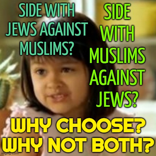 Why choose ? Why not both ? | SIDE WITH JEWS AGAINST
MUSLIMS? SIDE
WITH
MUSLIMS
AGAINST
JEWS? WHY CHOOSE?
WHY NOT BOTH? | image tagged in why not both,islamophobia,islam,judaism,jews,israel jews | made w/ Imgflip meme maker