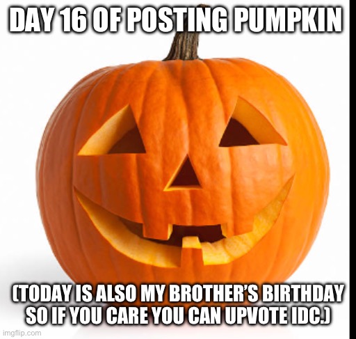 Pumpkin day 16 | DAY 16 OF POSTING PUMPKIN; (TODAY IS ALSO MY BROTHER’S BIRTHDAY SO IF YOU CARE YOU CAN UPVOTE IDC.) | image tagged in pumkin | made w/ Imgflip meme maker