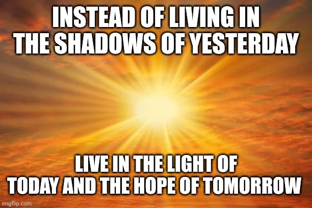 sunshine | INSTEAD OF LIVING IN THE SHADOWS OF YESTERDAY; LIVE IN THE LIGHT OF TODAY AND THE HOPE OF TOMORROW | image tagged in sunshine | made w/ Imgflip meme maker