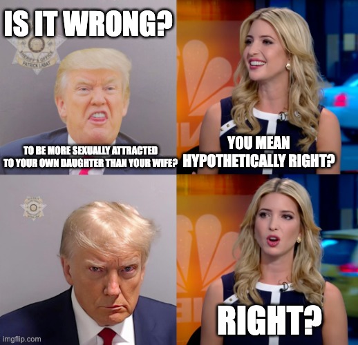 Things we knew about Trump before he became president | IS IT WRONG? YOU MEAN HYPOTHETICALLY RIGHT? TO BE MORE SEXUALLY ATTRACTED TO YOUR OWN DAUGHTER THAN YOUR WIFE? RIGHT? | image tagged in donald trump,ivanka trump | made w/ Imgflip meme maker