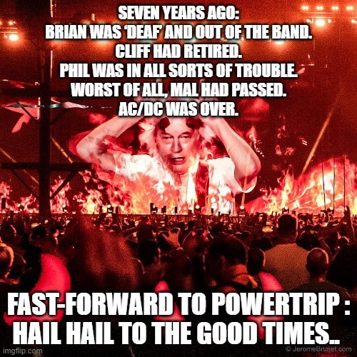 AC/DC | SEVEN YEARS AGO:
BRIAN WAS ‘DEAF’ AND OUT OF THE BAND.
CLIFF HAD RETIRED.
PHIL WAS IN ALL SORTS OF TROUBLE.
WORST OF ALL, MAL HAD PASSED.
AC/DC WAS OVER. FAST-FORWARD TO POWERTRIP :

HAIL HAIL TO THE GOOD TIMES.. | image tagged in acdc | made w/ Imgflip meme maker