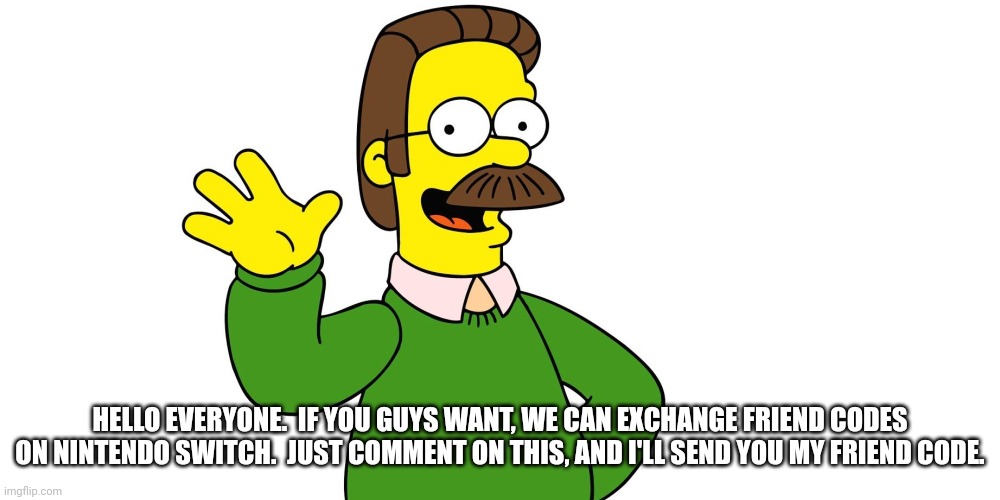 Hello. | HELLO EVERYONE.  IF YOU GUYS WANT, WE CAN EXCHANGE FRIEND CODES ON NINTENDO SWITCH.  JUST COMMENT ON THIS, AND I'LL SEND YOU MY FRIEND CODE. | image tagged in ned flanders wave | made w/ Imgflip meme maker