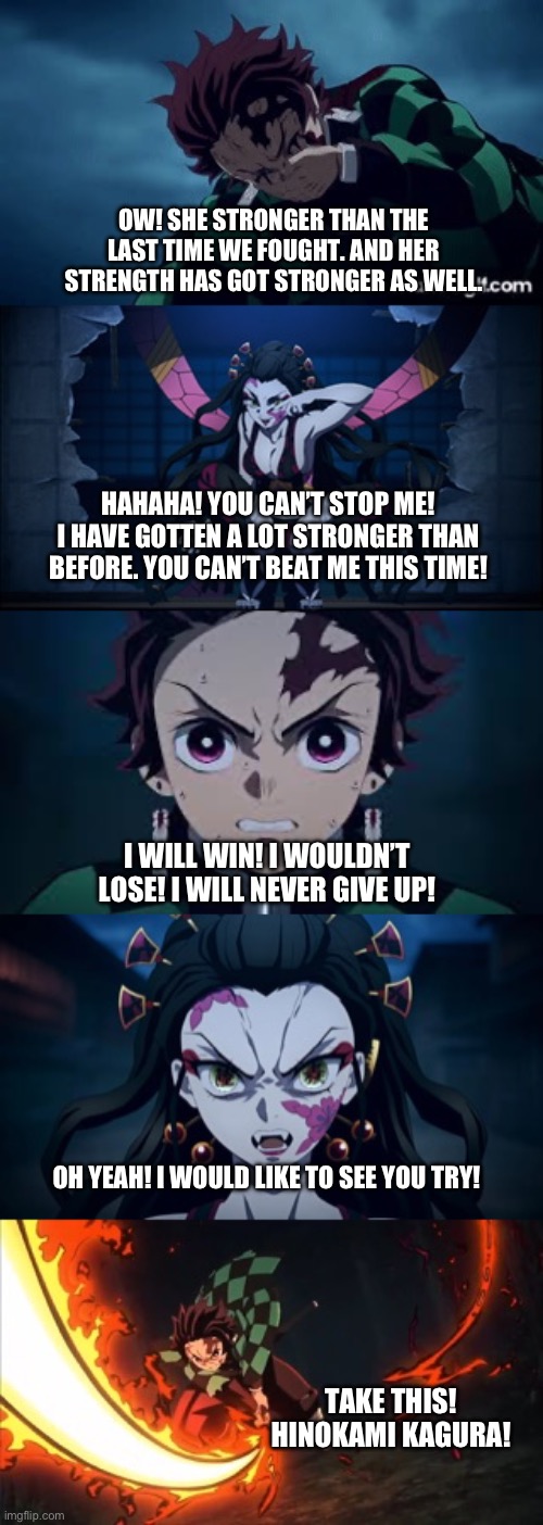 Tanjiro vs Daki rematch part 2 | OW! SHE STRONGER THAN THE LAST TIME WE FOUGHT. AND HER STRENGTH HAS GOT STRONGER AS WELL. HAHAHA! YOU CAN’T STOP ME! I HAVE GOTTEN A LOT STRONGER THAN BEFORE. YOU CAN’T BEAT ME THIS TIME! I WILL WIN! I WOULDN’T LOSE! I WILL NEVER GIVE UP! OH YEAH! I WOULD LIKE TO SEE YOU TRY! TAKE THIS! HINOKAMI KAGURA! | image tagged in anime | made w/ Imgflip meme maker