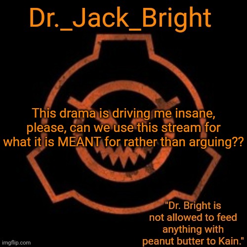 Dr. Bright's spooky month announcement template | This drama is driving me insane, please, can we use this stream for what it is MEANT for rather than arguing?? | image tagged in dr bright's spooky month announcement template | made w/ Imgflip meme maker