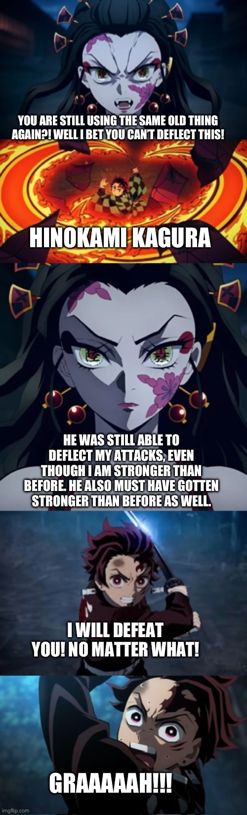 Tanjiro vs Daki rematch part 3 | YOU ARE STILL USING THE SAME OLD THING AGAIN?! WELL I BET YOU CAN’T DEFLECT THIS! HINOKAMI KAGURA; HE WAS STILL ABLE TO DEFLECT MY ATTACKS, EVEN THOUGH I AM STRONGER THAN BEFORE. HE ALSO MUST HAVE GOTTEN STRONGER THAN BEFORE AS WELL. I WILL DEFEAT YOU! NO MATTER WHAT! GRAAAAAH!!! | image tagged in anime | made w/ Imgflip meme maker