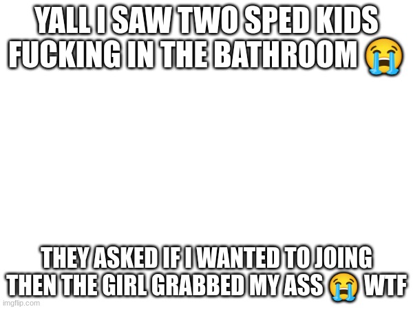 YALL I SAW TWO SPED KIDS FUCKING IN THE BATHROOM 😭; THEY ASKED IF I WANTED TO JOING THEN THE GIRL GRABBED MY ASS 😭 WTF | made w/ Imgflip meme maker