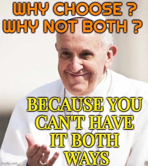 You can't have it both ways | WHY CHOOSE ? WHY NOT BOTH ? BECAUSE YOU 
CAN'T HAVE 
IT BOTH 
WAYS | image tagged in pope francis why not both,pope francis,pope,religion,deep thought,advice | made w/ Imgflip meme maker