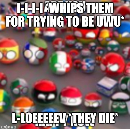 I did a deed for the world | I-I-I-I *WHIPS THEM FOR TRYING TO BE UWU*; L-LOEEEEEV *THEY DIE* | image tagged in countryballs | made w/ Imgflip meme maker