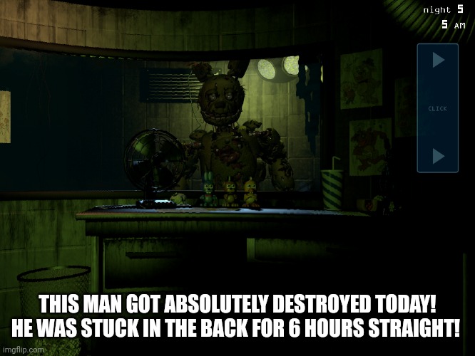 Second shift complete | THIS MAN GOT ABSOLUTELY DESTROYED TODAY! HE WAS STUCK IN THE BACK FOR 6 HOURS STRAIGHT! | image tagged in fnaf 3 springtrap | made w/ Imgflip meme maker