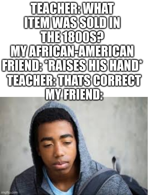 damn | TEACHER: WHAT ITEM WAS SOLD IN THE 1800S?
MY AFRICAN-AMERICAN FRIEND: *RAISES HIS HAND*; TEACHER: THATS CORRECT
MY FRIEND: | image tagged in blank white template,1800s,fun,dark humour,slavoury | made w/ Imgflip meme maker