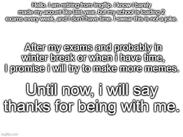 Thank you. | Hello. I am retiring from Imgflip. I know i barely made my acount like last year, but my school is loading 2 exams every week, and I don't have time. I swear this is not a joke. After my exams and probably in winter break or when i have time, I promise i will try to make more memes. Until now, i will say thanks for being with me. | made w/ Imgflip meme maker