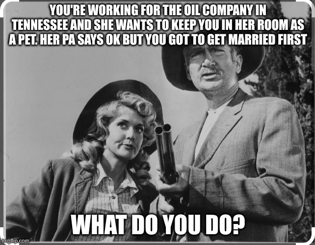 Jed and Elly May Clampett | YOU'RE WORKING FOR THE OIL COMPANY IN TENNESSEE AND SHE WANTS TO KEEP YOU IN HER ROOM AS A PET. HER PA SAYS OK BUT YOU GOT TO GET MARRIED FIRST; WHAT DO YOU DO? | image tagged in jed and ellie mae clampett | made w/ Imgflip meme maker