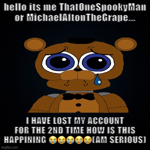 bruhhh why :crying emoji: | hello its me ThatOneSpookyMan or MichaelAftonTheGrape... I HAVE LOST MY ACCOUNT FOR THE 2ND TIME HOW IS THIS HAPPINING 😭😭😭😭😭(AM SERIOUS) | image tagged in black backround | made w/ Imgflip meme maker