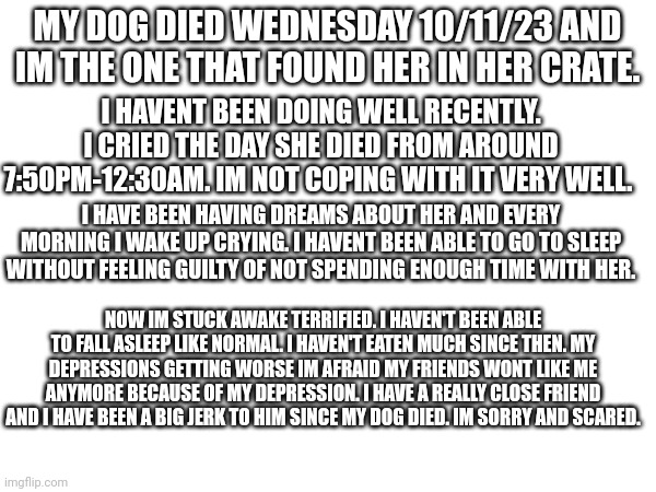Sorry its a lot. I need help. | MY DOG DIED WEDNESDAY 10/11/23 AND IM THE ONE THAT FOUND HER IN HER CRATE. I HAVENT BEEN DOING WELL RECENTLY. I CRIED THE DAY SHE DIED FROM AROUND 7:50PM-12:30AM. IM NOT COPING WITH IT VERY WELL. I HAVE BEEN HAVING DREAMS ABOUT HER AND EVERY MORNING I WAKE UP CRYING. I HAVENT BEEN ABLE TO GO TO SLEEP WITHOUT FEELING GUILTY OF NOT SPENDING ENOUGH TIME WITH HER. NOW IM STUCK AWAKE TERRIFIED. I HAVEN'T BEEN ABLE TO FALL ASLEEP LIKE NORMAL. I HAVEN'T EATEN MUCH SINCE THEN. MY DEPRESSIONS GETTING WORSE IM AFRAID MY FRIENDS WONT LIKE ME ANYMORE BECAUSE OF MY DEPRESSION. I HAVE A REALLY CLOSE FRIEND AND I HAVE BEEN A BIG JERK TO HIM SINCE MY DOG DIED. IM SORRY AND SCARED. | image tagged in depression | made w/ Imgflip meme maker