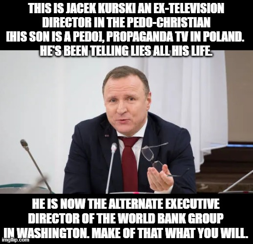 Evil propagandist Jacek Kurski | THIS IS JACEK KURSKI AN EX-TELEVISION DIRECTOR IN THE PEDO-CHRISTIAN [HIS SON IS A PEDO], PROPAGANDA TV IN POLAND. 
HE'S BEEN TELLING LIES ALL HIS LIFE. HE IS NOW THE ALTERNATE EXECUTIVE DIRECTOR OF THE WORLD BANK GROUP IN WASHINGTON. MAKE OF THAT WHAT YOU WILL. | image tagged in kurski,memes,pedophiles,propaganda,tv,world bank group | made w/ Imgflip meme maker