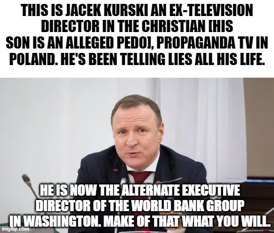 Right-wing ped*s go for the green benjamins | THIS IS JACEK KURSKI AN EX-TELEVISION DIRECTOR IN THE CHRISTIAN [HIS SON IS AN ALLEGED PEDO], PROPAGANDA TV IN POLAND. HE'S BEEN TELLING LIES ALL HIS LIFE. HE IS NOW THE ALTERNATE EXECUTIVE DIRECTOR OF THE WORLD BANK GROUP IN WASHINGTON. MAKE OF THAT WHAT YOU WILL. | image tagged in kurski,memes,tv,propaganda,world bank group,washington dc | made w/ Imgflip meme maker