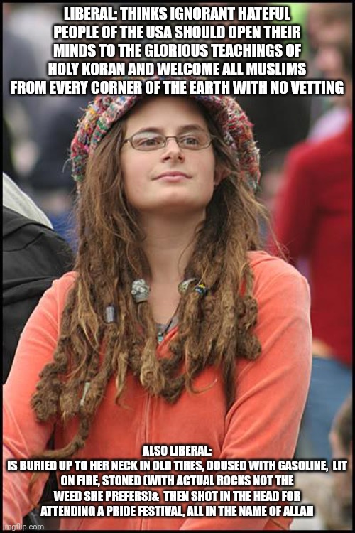 College Liberal Meme | LIBERAL: THINKS IGNORANT HATEFUL PEOPLE OF THE USA SHOULD OPEN THEIR MINDS TO THE GLORIOUS TEACHINGS OF HOLY KORAN AND WELCOME ALL MUSLIMS FROM EVERY CORNER OF THE EARTH WITH NO VETTING; ALSO LIBERAL:
IS BURIED UP TO HER NECK IN OLD TIRES, DOUSED WITH GASOLINE,  LIT ON FIRE, STONED (WITH ACTUAL ROCKS NOT THE WEED SHE PREFERS)&  THEN SHOT IN THE HEAD FOR ATTENDING A PRIDE FESTIVAL, ALL IN THE NAME OF ALLAH | image tagged in memes,college liberal | made w/ Imgflip meme maker
