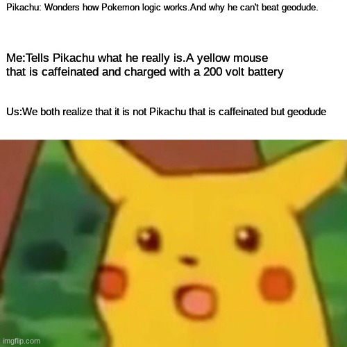 meme#3 | Pikachu: Wonders how Pokemon logic works.And why he can't beat geodude. Me:Tells Pikachu what he really is.A yellow mouse that is caffeinated and charged with a 200 volt battery; Us:We both realize that it is not Pikachu that is caffeinated but geodude | image tagged in memes,surprised pikachu | made w/ Imgflip meme maker