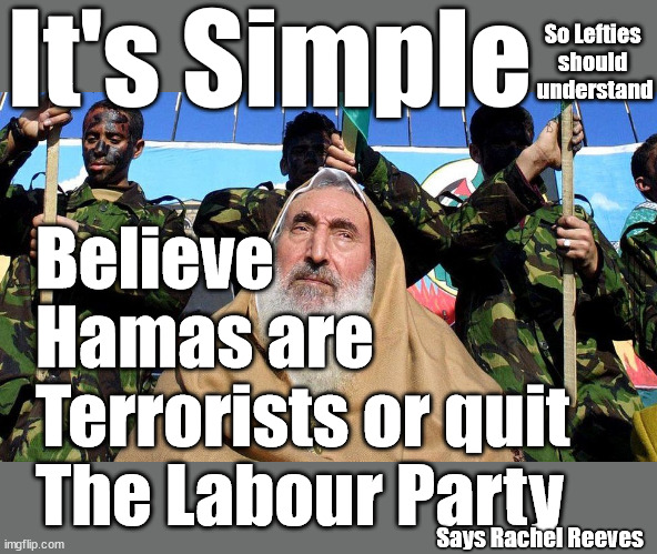 Believe Hamas are Terrorists or quit The Labour Party | It's Simple; So Lefties 
should 
understand; Believe 
Hamas are
Terrorists or quit 
The Labour Party; Rachel Reeves; Party Members must believe Hamas are Terrorists - or leave !!! NAME & SHAME HAMAS SUPPORTERS WITHIN THE LABOUR PARTY; Party Members must believe Hamas are Terrorists !!! #Immigration #Starmerout #Labour #wearecorbyn #KeirStarmer #DianeAbbott #McDonnell #cultofcorbyn #labourisdead #labourracism #socialistsunday #nevervotelabour #socialistanyday #Antisemitism #Savile #SavileGate #Paedo #Worboys #GroomingGangs #Paedophile #IllegalImmigration #Immigrants #Invasion #StarmerResign #Starmeriswrong #SirSoftie #SirSofty #Blair #Steroids #Economy #Reeves #Rachel #RachelReeves #Hamas #Israel Palestine #Corbyn; Says Rachel Reeves | image tagged in illegal immigration,labourisdead,israel hamas starmer,rachel reeves corbyn,stop boats rwanda echr,20 mph ulez eu 4th tier | made w/ Imgflip meme maker