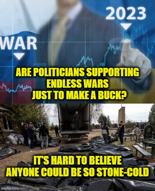 Profits are up | ARE POLITICIANS SUPPORTING
ENDLESS WARS
  JUST TO MAKE A BUCK? IT’S HARD TO BELIEVE ANYONE COULD BE SO STONE-COLD | made w/ Imgflip meme maker