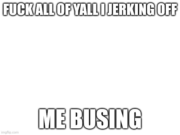 FUCK ALL OF YALL I JERKING OFF; ME BUSING | made w/ Imgflip meme maker