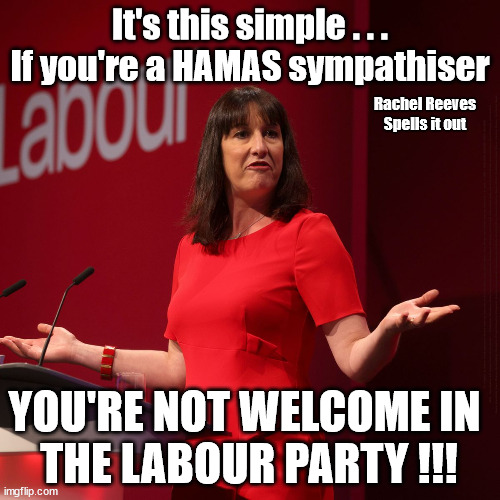 Believe Hamas are Terrorists or quit The Labour Party | It's this simple . . .
If you're a HAMAS sympathiser; Rachel Reeves
Spells it out; It's Simple; So Lefties should understand; Believe Hamas are Terrorists or quit The Labour Party; Rachel Reeves; Party Members must believe Hamas are Terrorists - or leave !!! NAME & SHAME HAMAS SUPPORTERS WITHIN THE LABOUR PARTY; Party Members must believe Hamas are Terrorists !!! #Immigration #Starmerout #Labour #wearecorbyn #KeirStarmer #DianeAbbott #McDonnell #cultofcorbyn #labourisdead #labourracism #socialistsunday #nevervotelabour #socialistanyday #Antisemitism #Savile #SavileGate #Paedo #Worboys #GroomingGangs #Paedophile #IllegalImmigration #Immigrants #Invasion #StarmerResign #Starmeriswrong #SirSoftie #SirSofty #Blair #Steroids #Economy #Reeves #Rachel #RachelReeves #Hamas #Israel Palestine #Corbyn; Says Rachel Reeves; YOU'RE NOT WELCOME IN 
THE LABOUR PARTY !!! | image tagged in labour rachel reeves,starmer hamas israel,labourisdead,illegal immigration,20 mph ulez eu 4th tier,stop boats rwanda echr | made w/ Imgflip meme maker