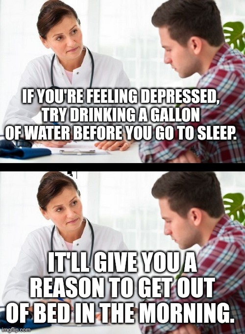 Tip for Depression | IF YOU'RE FEELING DEPRESSED, TRY DRINKING A GALLON OF WATER BEFORE YOU GO TO SLEEP. IT'LL GIVE YOU A REASON TO GET OUT OF BED IN THE MORNING. | image tagged in doctor and patient,dad joke,funny,advice,humor,jokes | made w/ Imgflip meme maker