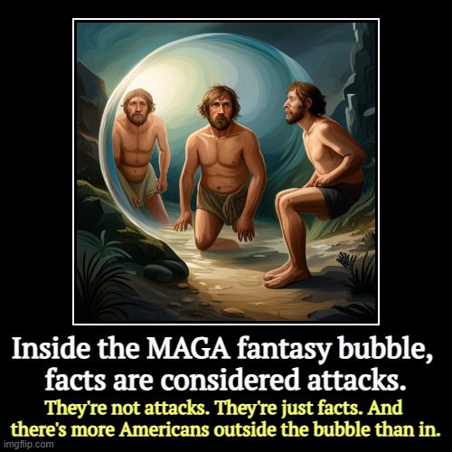 Inside the MAGA fantasy bubble, 
facts are considered attacks. | They're not attacks. They're just facts. And 
there's more Americans outsid | image tagged in funny,demotivationals,maga,fantasy,bubble,facts | made w/ Imgflip demotivational maker