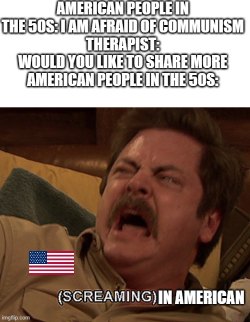 Ron Swanson screaming | AMERICAN PEOPLE IN THE 50S: I AM AFRAID OF COMMUNISM
THERAPIST: WOULD YOU LIKE TO SHARE MORE
AMERICAN PEOPLE IN THE 50S:; IN AMERICAN | image tagged in ron swanson screaming | made w/ Imgflip meme maker
