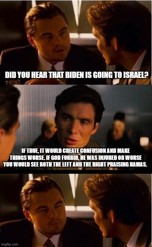 The left has figured out how to rid themselves of Biden | DID YOU HEAR THAT BIDEN IS GOING TO ISRAEL? IF TRUE, IT WOULD CREATE CONFUSION AND MAKE THINGS WORSE. IF GOD FORBID, HE WAS INJURED OR WORSE YOU WOULD SEE BOTH THE LEFT AND THE RIGHT PRAISING HAMAS. | image tagged in memes,inception,bidenomics,i smell a rat,new dem candidate for 2024,dems attacking their own | made w/ Imgflip meme maker
