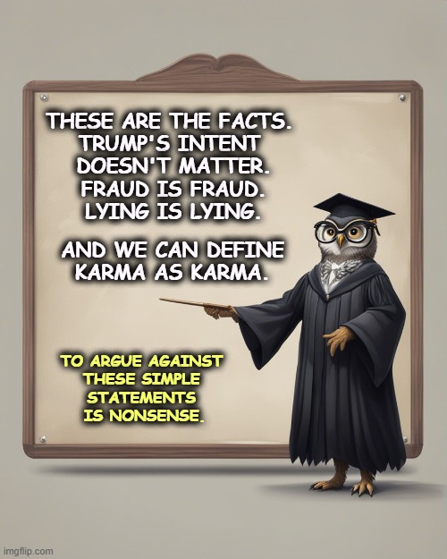 THESE ARE THE FACTS. 
TRUMP'S INTENT 
DOESN'T MATTER.
FRAUD IS FRAUD.
LYING IS LYING. AND WE CAN DEFINE
KARMA AS KARMA. TO ARGUE AGAINST 
THESE SIMPLE 
STATEMENTS 
IS NONSENSE. | image tagged in trump,intent,unimportant,fraud,lying,karma | made w/ Imgflip meme maker
