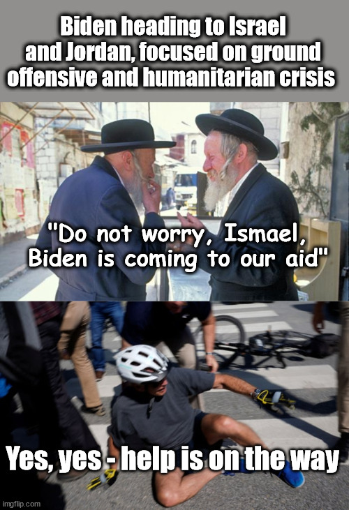Thought he's ride his bike there... | Biden heading to Israel and Jordan, focused on ground offensive and humanitarian crisis; "Do not worry, Ismael, Biden is coming to our aid"; Yes, yes - help is on the way | image tagged in israel jews,joe biden bicycle fall,hope springs eternal | made w/ Imgflip meme maker