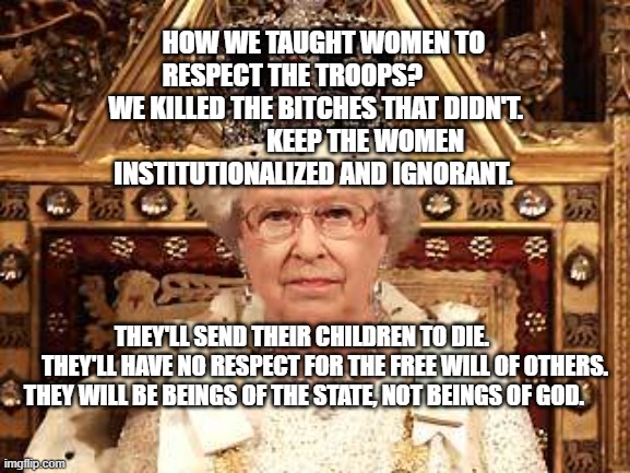 Queen of England | HOW WE TAUGHT WOMEN TO RESPECT THE TROOPS?           
 WE KILLED THE BITCHES THAT DIDN'T.                     KEEP THE WOMEN INSTITUTIONALIZED AND IGNORANT. THEY'LL SEND THEIR CHILDREN TO DIE.     
     THEY'LL HAVE NO RESPECT FOR THE FREE WILL OF OTHERS. THEY WILL BE BEINGS OF THE STATE, NOT BEINGS OF GOD. | image tagged in queen of england | made w/ Imgflip meme maker