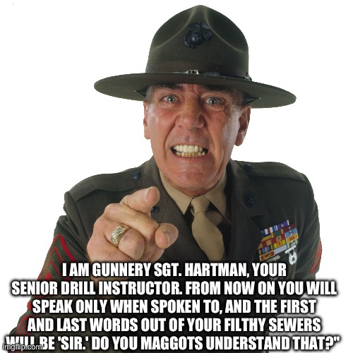 r lee ermey | I AM GUNNERY SGT. HARTMAN, YOUR SENIOR DRILL INSTRUCTOR. FROM NOW ON YOU WILL SPEAK ONLY WHEN SPOKEN TO, AND THE FIRST AND LAST WORDS OUT OF | image tagged in r lee ermey | made w/ Imgflip meme maker