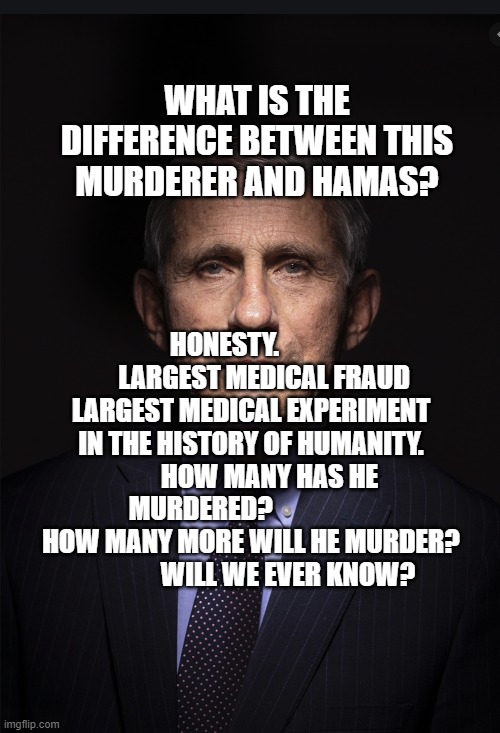 Fauci | WHAT IS THE DIFFERENCE BETWEEN THIS MURDERER AND HAMAS? HONESTY.                LARGEST MEDICAL FRAUD LARGEST MEDICAL EXPERIMENT IN THE HISTORY OF HUMANITY.        HOW MANY HAS HE MURDERED?                    HOW MANY MORE WILL HE MURDER?                WILL WE EVER KNOW? | image tagged in fauci | made w/ Imgflip meme maker