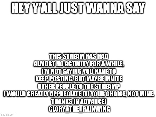 Just think about it | THIS STREAM HAS HAD ALMOST NO ACTIVITY FOR A WHILE, I'M NOT SAYING YOU HAVE TO KEEP POSTING, BUT MAYBE INVITE OTHER PEOPLE TO THE STREAM? I WOULD GREATLY APPRECIATE IT! YOUR CHOICE, NOT MINE.
THANKS IN ADVANCE!
 GLORY_THE_RAINWING; HEY Y'ALL JUST WANNA SAY | made w/ Imgflip meme maker