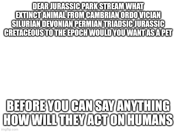 DEAR JURASDIC PARK STREAM | DEAR JURASSIC PARK STREAM WHAT EXTINCT ANIMAL FROM CAMBRIAN ORDO VICIAN SILURIAN DEVONIAN PERMIAN TRIADSIC JURASSIC CRETACEOUS TO THE EPOCH WOULD YOU WANT AS A PET; BEFORE YOU CAN SAY ANYTHING HOW WILL THEY ACT ON HUMANS | image tagged in extinction,animals,dinosaur | made w/ Imgflip meme maker