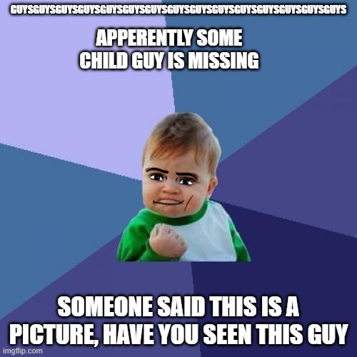 So Uh Basically | GUYSGUYSGUYSGUYSGUYSGUYSGUYSGUYSGUYSGUYSGUYSGUYSGUYSGUYSGUYS; APPERENTLY SOME CHILD GUY IS MISSING; SOMEONE SAID THIS IS A PICTURE, HAVE YOU SEEN THIS GUY | image tagged in memes,success kid | made w/ Imgflip meme maker