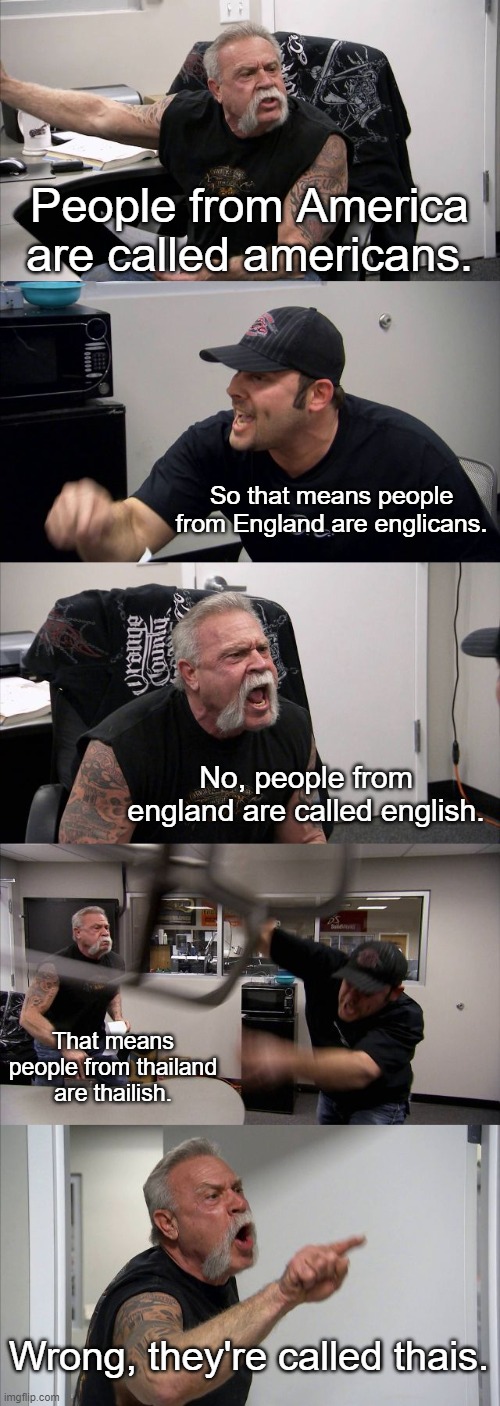 Seriously though, why did they do this? | People from America are called americans. So that means people from England are englicans. No, people from england are called english. That means people from thailand are thailish. Wrong, they're called thais. | image tagged in memes,american chopper argument | made w/ Imgflip meme maker