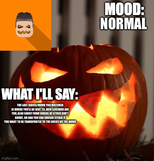 Kyrian247 halloween announcement template | NORMAL; THE LAST SERIES/MOVIE YOU WATCHED IS WHERE YOU’LL BE SENT TO, HOW SCREWED ARE YOU, ALSO SHORT FORM VIDEOS OF EITHER DON’T COUNT, OH AND YOU CAN CHOOSE EITHER IF YOU WANT TO BE TRANSPORTED TO THE SERIES OR THE MOVIE | image tagged in kyrian247 halloween announcement template | made w/ Imgflip meme maker