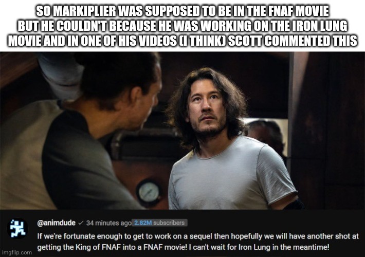 So if there's a second FNaF movie, Markiplier might be in it | SO MARKIPLIER WAS SUPPOSED TO BE IN THE FNAF MOVIE BUT HE COULDN'T BECAUSE HE WAS WORKING ON THE IRON LUNG MOVIE AND IN ONE OF HIS VIDEOS (I THINK) SCOTT COMMENTED THIS | image tagged in fnaf | made w/ Imgflip meme maker