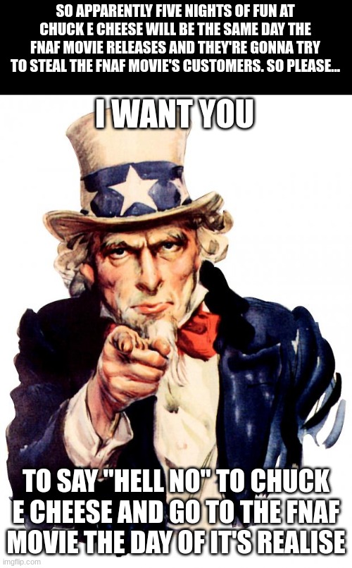please | SO APPARENTLY FIVE NIGHTS OF FUN AT CHUCK E CHEESE WILL BE THE SAME DAY THE FNAF MOVIE RELEASES AND THEY'RE GONNA TRY TO STEAL THE FNAF MOVIE'S CUSTOMERS. SO PLEASE... I WANT YOU; TO SAY "HELL NO" TO CHUCK E CHEESE AND GO TO THE FNAF MOVIE THE DAY OF IT'S REALISE | image tagged in memes,uncle sam | made w/ Imgflip meme maker