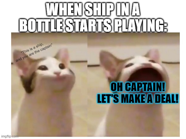 WHERE WE BOTH SAY THE THINGS THAT WE BOTH REALLY FEEL! I FEEL SCARED AND I'M STARTING TO SINK, AND I ONLY SINK DEEPER THE DEEPER | WHEN SHIP IN A BOTTLE STARTS PLAYING:; "This is a ship, and you are the captain"; OH CAPTAIN! LET'S MAKE A DEAL! | made w/ Imgflip meme maker