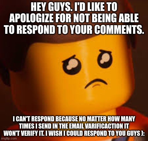 I put this in the FNaF stream because I only have like 2 memes that aren't FNaF memes | HEY GUYS. I'D LIKE TO APOLOGIZE FOR NOT BEING ABLE TO RESPOND TO YOUR COMMENTS. I CAN'T RESPOND BECAUSE NO MATTER HOW MANY TIMES I SEND IN THE EMAIL VARIFICACTION IT WON'T VERIFY IT. I WISH I COULD RESPOND TO YOU GUYS ): | image tagged in sad emmet,apology | made w/ Imgflip meme maker