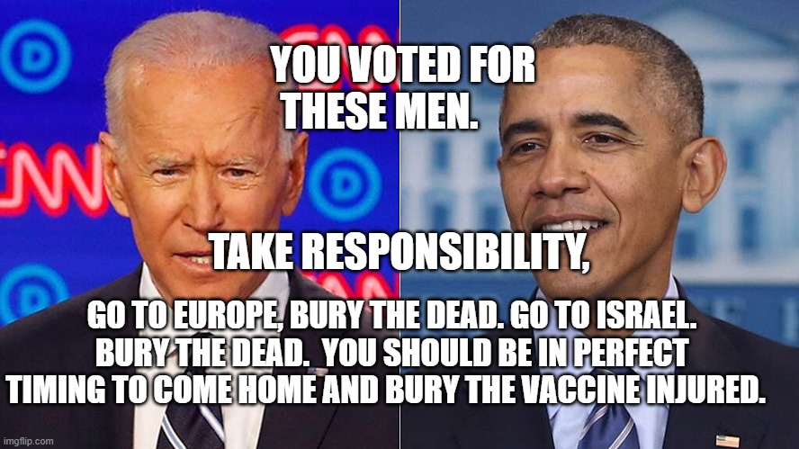 Biden Obama | YOU VOTED FOR THESE MEN.                                          TAKE RESPONSIBILITY, GO TO EUROPE, BURY THE DEAD. GO TO ISRAEL. BURY THE DEAD.  YOU SHOULD BE IN PERFECT TIMING TO COME HOME AND BURY THE VACCINE INJURED. | image tagged in biden obama | made w/ Imgflip meme maker