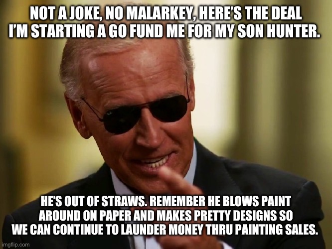 Cool Joe Biden | NOT A JOKE, NO MALARKEY, HERE’S THE DEAL I’M STARTING A GO FUND ME FOR MY SON HUNTER. HE’S OUT OF STRAWS. REMEMBER HE BLOWS PAINT AROUND ON PAPER AND MAKES PRETTY DESIGNS SO WE CAN CONTINUE TO LAUNDER MONEY THRU PAINTING SALES. | image tagged in cool joe biden | made w/ Imgflip meme maker