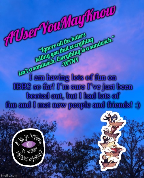 <3 | I am having lots of fun on IBB2 so far! I’m sure I’ve just been booted out, but I had lots of fun and I met new people and friends! :) | image tagged in auymk announcement template | made w/ Imgflip meme maker