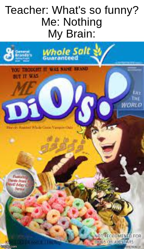 eg atiuoh;o ihaep egss ego | Teacher: What's so funny?
Me: Nothing
My Brain: | image tagged in memes,dio,cereal,jojo's bizarre adventure,october,teacher what's so funny | made w/ Imgflip meme maker